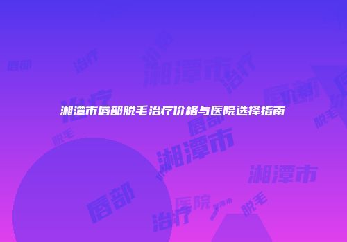 湘潭市唇部脱毛治疗价格与医院选择指南