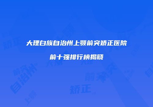 大理白族自治州上颚前突矫正医院前十强排行榜揭晓