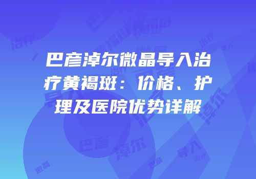 巴彦淖尔微晶导入治疗黄褐斑：价格、护理及医院优势详解