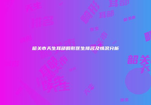 韶关市天生耳部畸形医生排名及情况分析