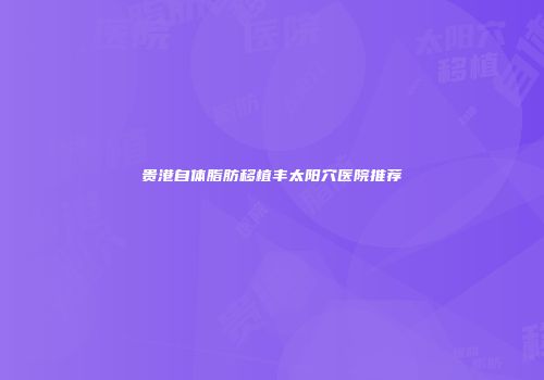 贵港自体脂肪移植丰太阳穴医院推荐
