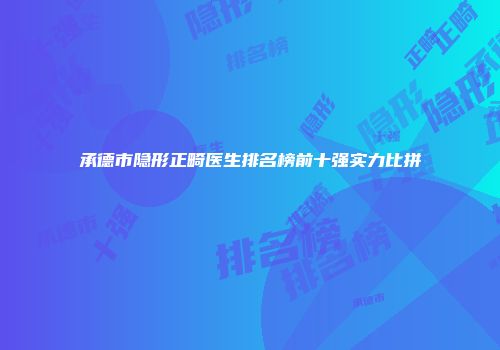 承德市隐形正畸医生排名榜前十强实力比拼