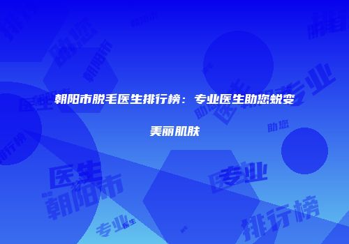 朝阳市脱毛医生排行榜：专业医生助您蜕变美丽肌肤