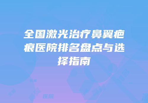 全国激光治疗鼻翼疤痕医院排名盘点与选择指南