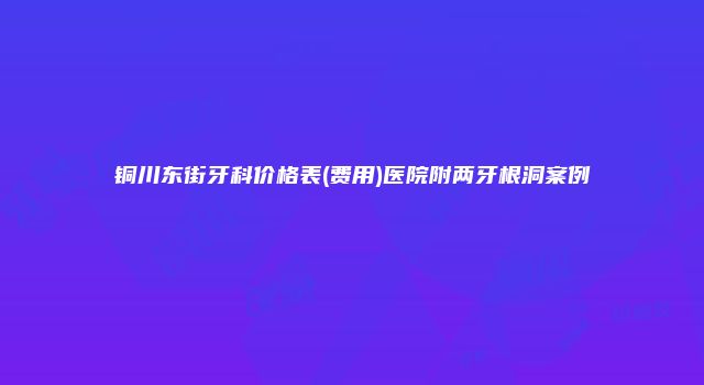 铜川东街牙科价格表(费用)医院附两牙根洞案例