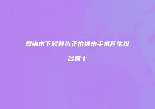 盘锦市下颌智齿正位拔出手术医生排名前十