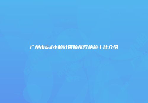 广州市6d小脸针医院排行榜前十佳介绍