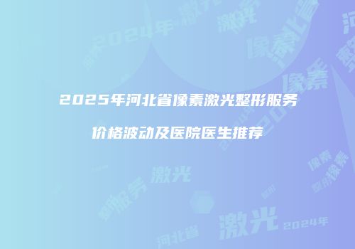 2025年河北省像素激光整形服务价格波动及医院医生推荐