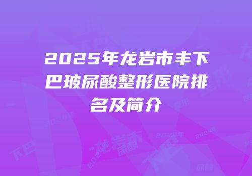 2025年龙岩市丰下巴玻尿酸整形医院排名及简介