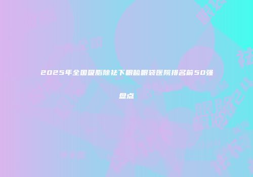 2025年全国吸脂除祛下眼睑眼袋医院排名前50强盘点