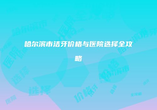 哈尔滨市洁牙价格与医院选择全攻略