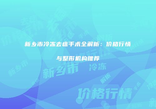新乡市冷冻去痣手术全解析：价格行情与整形机构推荐