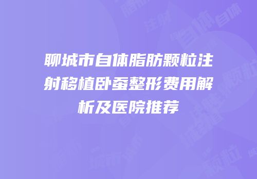 聊城市自体脂肪颗粒注射移植卧蚕整形费用解析及医院推荐