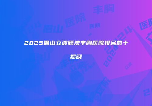 2025眉山立波膜法丰胸医院排名前十揭晓