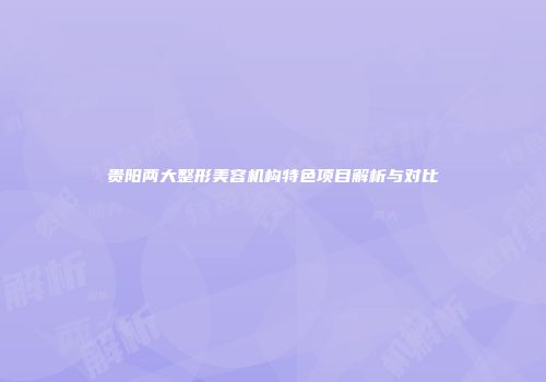 贵阳两大整形美容机构特色项目解析与对比