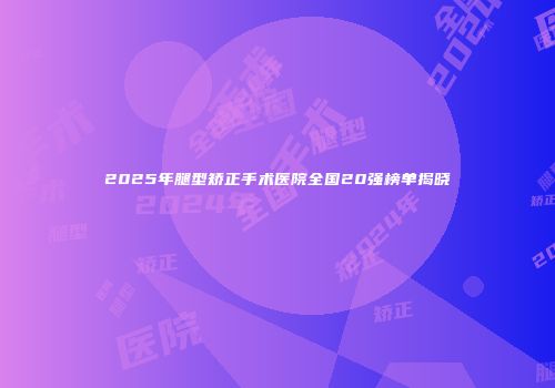 2025年腿型矫正手术医院全国20强榜单揭晓