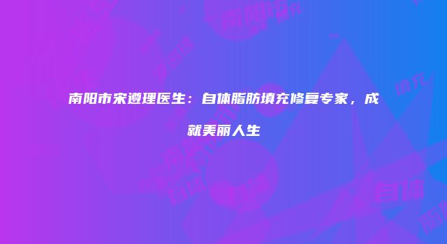 南阳市宋遵理医生：自体脂肪填充修复专家，成就美丽人生