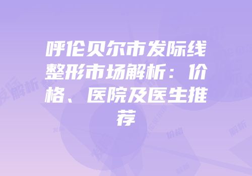 呼伦贝尔市发际线整形市场解析：价格、医院及医生推荐