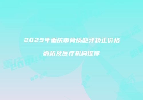 2025年重庆市骨质龅牙矫正价格解析及医疗机构推荐