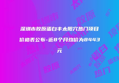深圳市胶原蛋白丰太阳穴热门项目价格表公布-近8个月均价为8443元