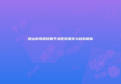 昆山市耳部修复手术医院推荐与材料解析