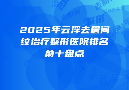 2025年云浮去眉间纹治疗整形医院排名前十盘点