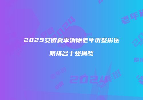 2025安徽夏季消除老年斑整形医院排名十强揭晓