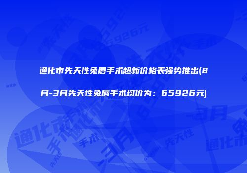 通化市先天性兔唇手术超新价格表强势推出(8月-3月先天性兔唇手术均价为：65926元)