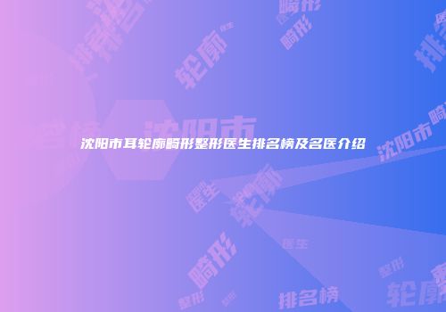 沈阳市耳轮廓畸形整形医生排名榜及名医介绍