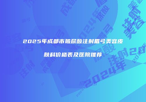 2025年成都市玻尿酸注射眉弓美容皮肤科价格表及医院推荐