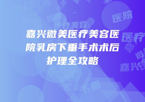 嘉兴微美医疗美容医院乳房下垂手术术后护理全攻略