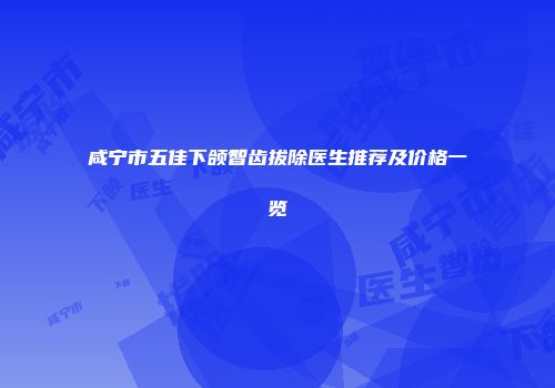咸宁市五佳下颌智齿拔除医生推荐及价格一览
