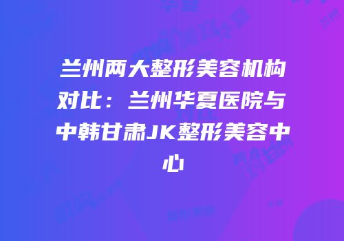 兰州两大整形美容机构对比：兰州华夏医院与中韩甘肃JK整形美容中心