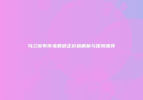 乌兰察布市兔唇矫正价格解析与医院推荐