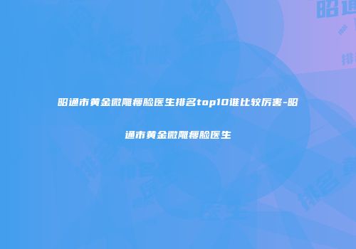 昭通市黄金微雕瘦脸医生排名top10谁比较厉害-昭通市黄金微雕瘦脸医生