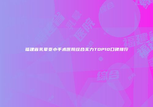 福建省乳晕变小手术医院综合实力TOP10口碑排行