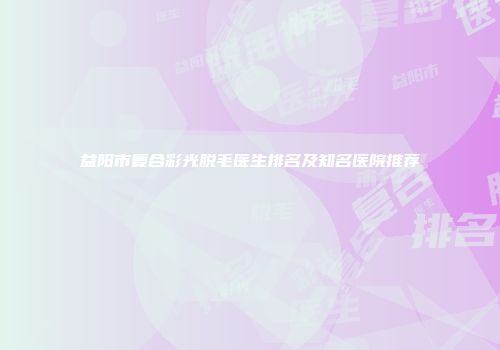 益阳市复合彩光脱毛医生排名及知名医院推荐