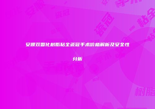安顺双固化树脂粘全瓷冠手术价格解析及安全性分析
