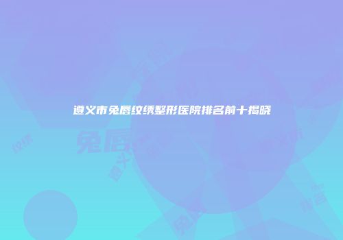 遵义市兔唇纹绣整形医院排名前十揭晓