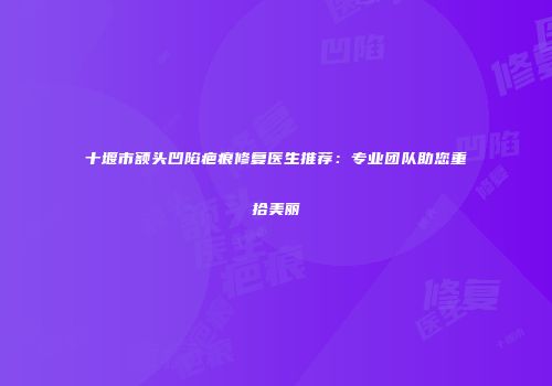 十堰市额头凹陷疤痕修复医生推荐：专业团队助您重拾美丽