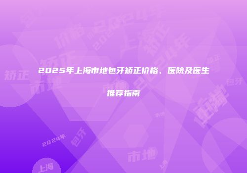 2025年上海市地包牙矫正价格、医院及医生推荐指南