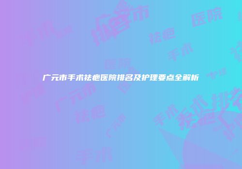 广元市手术祛疤医院排名及护理要点全解析