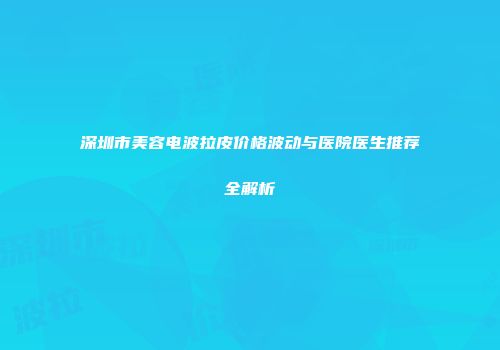 深圳市美容电波拉皮价格波动与医院医生推荐全解析