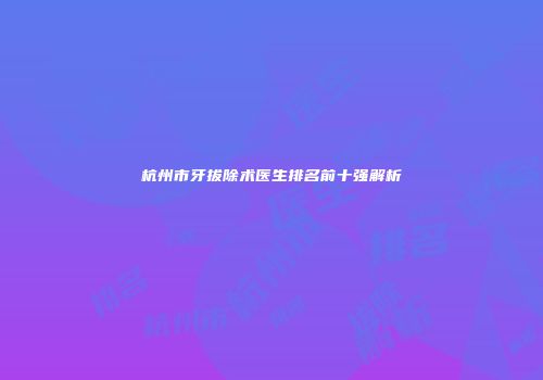 杭州市牙拔除术医生排名前十强解析