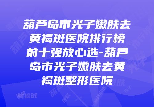 葫芦岛市光子嫩肤去黄褐斑医院排行榜前十强放心选-葫芦岛市光子嫩肤去黄褐斑整形医院