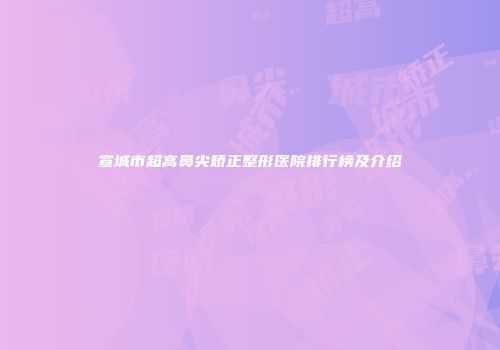 宣城市超高鼻尖矫正整形医院排行榜及介绍