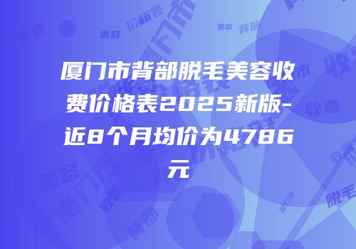 厦门市背部脱毛美容收费价格表2025新版-近8个月均价为4786元