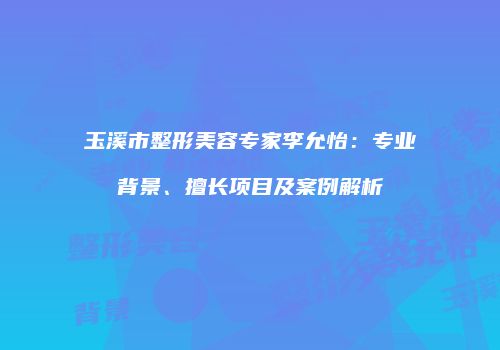玉溪市整形美容专家李允怡：专业背景、擅长项目及案例解析