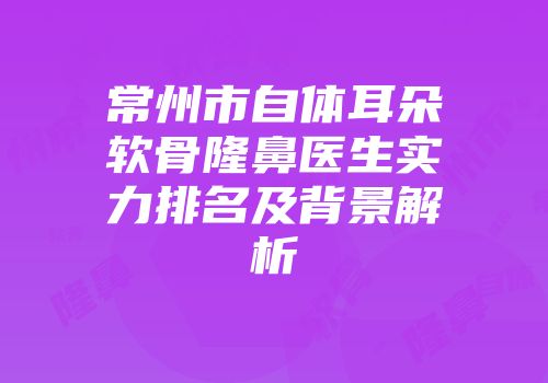 常州市自体耳朵软骨隆鼻医生实力排名及背景解析