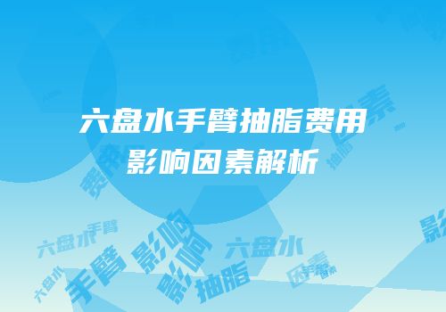 六盘水手臂抽脂费用影响因素解析